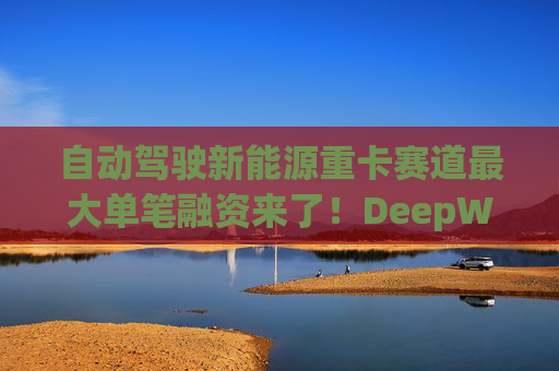 自动驾驶新能源重卡赛道最大单笔融资来了！DeepWay深向完成11.77亿元Pre-IPO轮融资