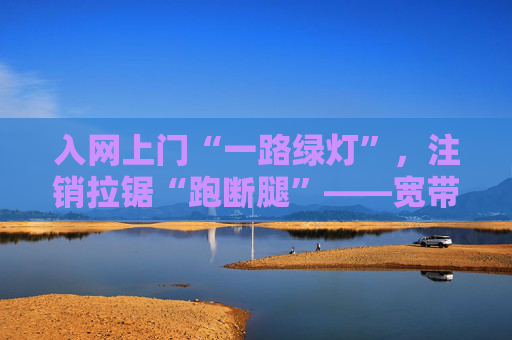 入网上门“一路绿灯”，注销拉锯“跑断腿”——宽带退订缘何需要“层层闯关”？