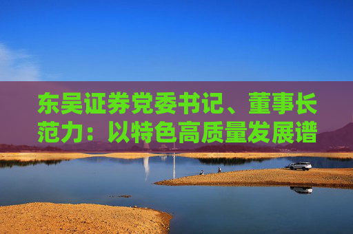 东吴证券党委书记、董事长范力：以特色高质量发展谱写一流现代投行建设新篇章