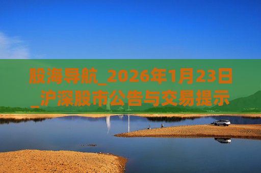 股海导航_2026年1月23日_沪深股市公告与交易提示