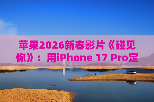 苹果2026新春影片《碰见你》：用iPhone 17 Pro定格温柔年味