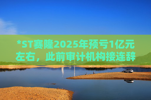 *ST赛隆2025年预亏1亿元左右，此前审计机构接连辞任引独董发函督促