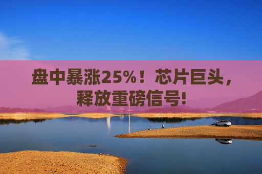 盘中暴涨25%！芯片巨头，释放重磅信号!