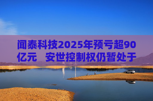 闻泰科技2025年预亏超90亿元   安世控制权仍暂处于受限状态