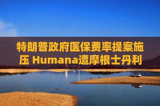 特朗普政府医保费率提案施压 Humana遭摩根士丹利降至减持