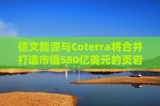 德文能源与Coterra将合并打造市值580亿美元的页岩油生产商