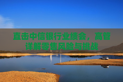 直击中信银行业绩会，高管详解零售风险与挑战