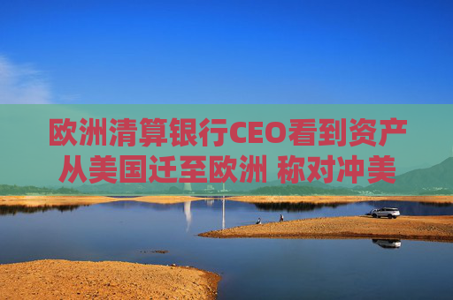 欧洲清算银行CEO看到资产从美国迁至欧洲 称对冲美元成公开谈论的话题