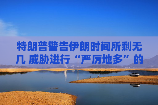 特朗普警告伊朗时间所剩无几 威胁进行“严厉地多”的打击