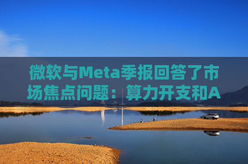 微软与Meta季报回答了市场焦点问题：算力开支和AI需求，都很强！