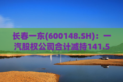 长春一东(600148.SH)：一汽股权公司合计减持141.51万股公司股份，本次减持计划已实施完毕