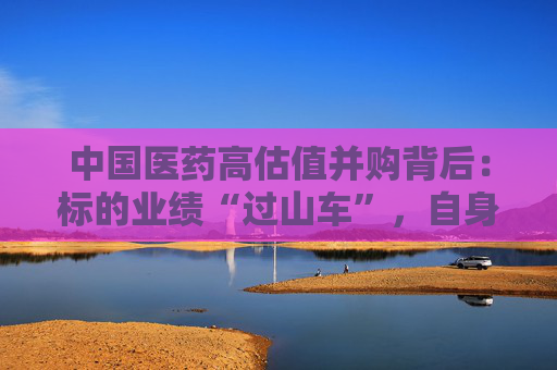 中国医药高估值并购背后：标的业绩“过山车”，自身业绩连年滑坡