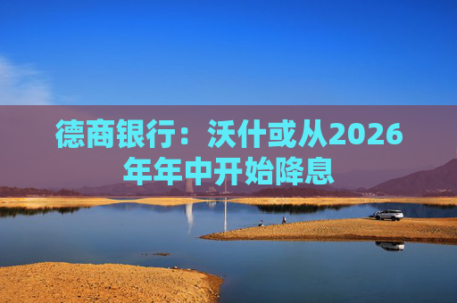 德商银行：沃什或从2026年年中开始降息