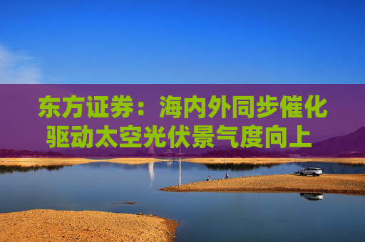 东方证券：海内外同步催化驱动太空光伏景气度向上 优选高市占率设备厂及核心材料企业