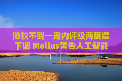 微软不到一周内评级两度遭下调 Melius警告人工智能相关风险