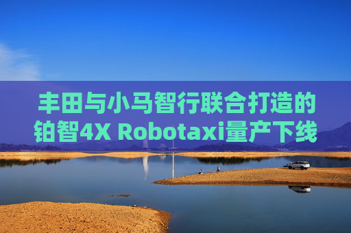 丰田与小马智行联合打造的铂智4X Robotaxi量产下线，2026年拟在一线城市部署千台