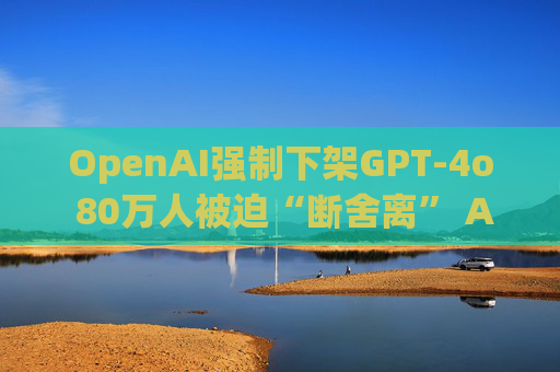 OpenAI强制下架GPT-4o 80万人被迫“断舍离” AI应当更像朋友还是工具？
