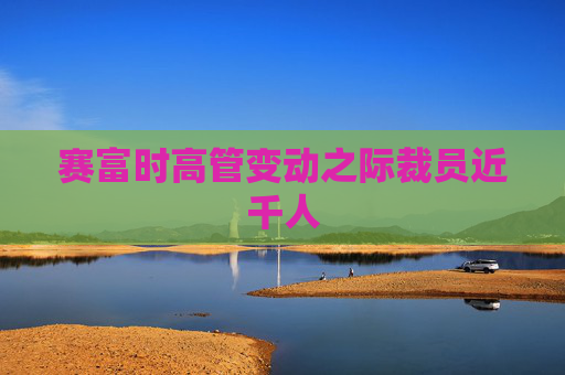 赛富时高管变动之际裁员近千人