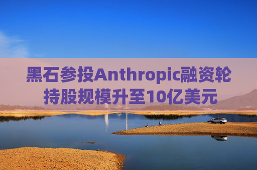 黑石参投Anthropic融资轮 持股规模升至10亿美元