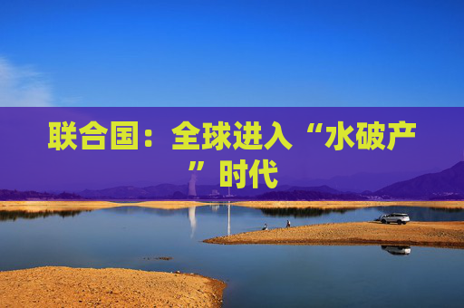 联合国：全球进入“水破产”时代