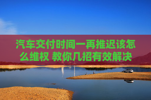 汽车交付时间一再推迟该怎么维权 教你几招有效解决