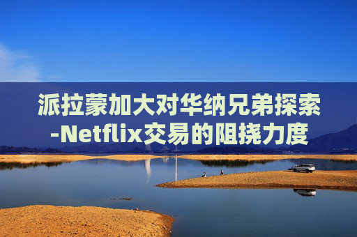 派拉蒙加大对华纳兄弟探索-Netflix交易的阻挠力度