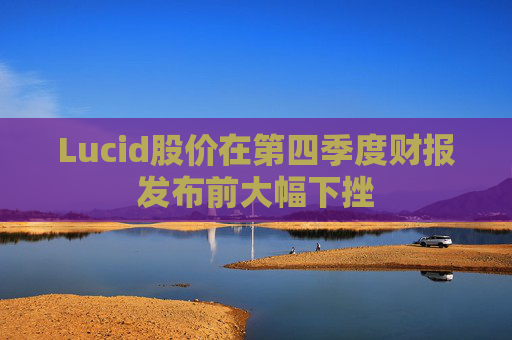 Lucid股价在第四季度财报发布前大幅下挫