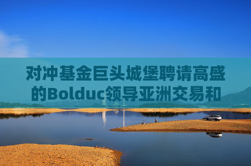 对冲基金巨头城堡聘请高盛的Bolduc领导亚洲交易和股票资本市场业务