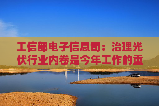 工信部电子信息司：治理光伏行业内卷是今年工作的重中之重