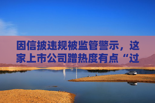 因信披违规被监管警示，这家上市公司蹭热度有点“过头”