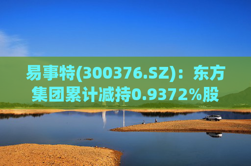 易事特(300376.SZ)：东方集团累计减持0.9372%股份