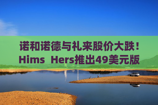 诺和诺德与礼来股价大跌！Hims  Hers推出49美元版Wegovy仿制药