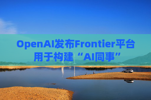 OpenAI发布Frontier平台 用于构建“AI同事”