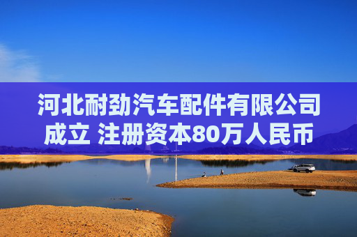 河北耐劲汽车配件有限公司成立 注册资本80万人民币