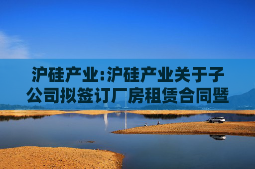 沪硅产业:沪硅产业关于子公司拟签订厂房租赁合同暨关联交易的公告