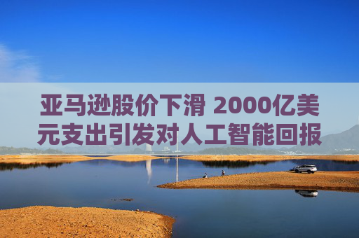 亚马逊股价下滑 2000亿美元支出引发对人工智能回报的担忧