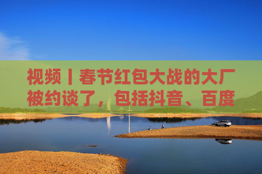 视频丨春节红包大战的大厂被约谈了，包括抖音、百度、腾讯、京东、美团等平台企业