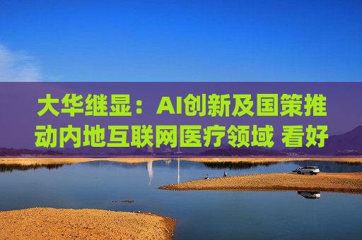 大华继显：AI创新及国策推动内地互联网医疗领域 看好阿里健康(00241)及平安好医生(01833)