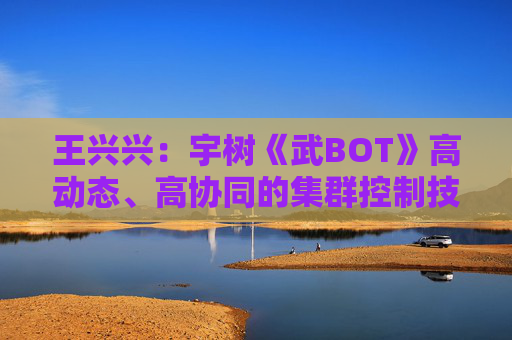 王兴兴：宇树《武BOT》高动态、高协同的集群控制技术是全球首次亮相
