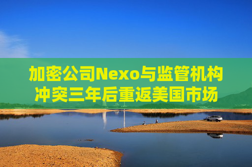 加密公司Nexo与监管机构冲突三年后重返美国市场
