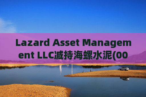 Lazard Asset Management LLC减持海螺水泥(00914)约1436.48万股 每股作价25.79港元