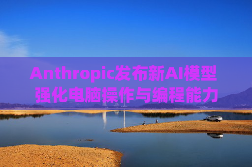 Anthropic发布新AI模型 强化电脑操作与编程能力