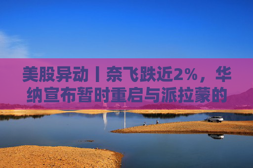 美股异动丨奈飞跌近2%，华纳宣布暂时重启与派拉蒙的交易谈判
