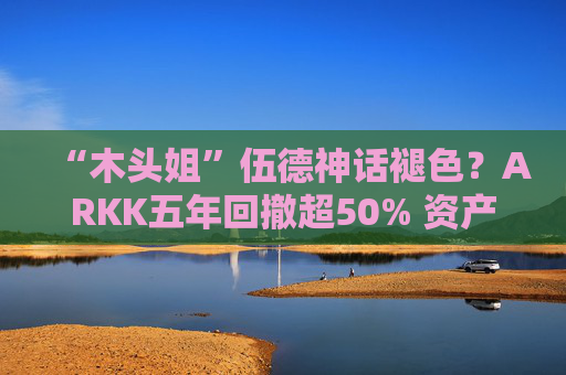 “木头姐”伍德神话褪色？ARKK五年回撤超50% 资产规模大幅缩水