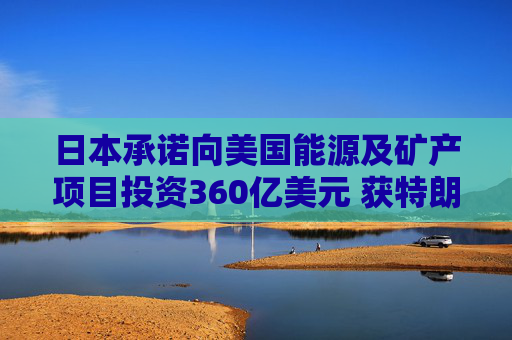日本承诺向美国能源及矿产项目投资360亿美元 获特朗普赞扬