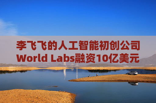 李飞飞的人工智能初创公司World Labs融资10亿美元
