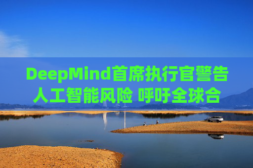 DeepMind首席执行官警告人工智能风险 呼吁全球合作
