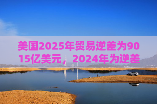 美国2025年贸易逆差为9015亿美元，2024年为逆差9035亿美元