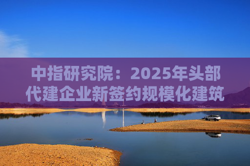 中指研究院：2025年头部代建企业新签约规模化建筑面积占比下降 中部企业加速发力