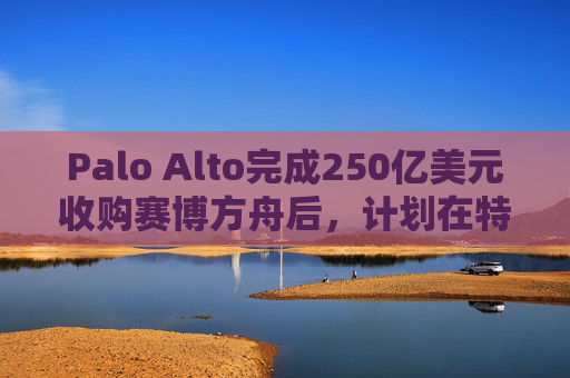 Palo Alto完成250亿美元收购赛博方舟后，计划在特拉维夫双重上市